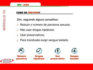 Uso
preservativo
COMO DE PREVINIR?
Sim, seguindo alguns conselhos:
 Reduzir o número de parceiros sexuais;
 Não usar drogas injetáveis;
 Usar preservativos;
 Para transfusão exigir sangue testado.
Número
parceiros
Drogas
injetáveis
Sangue
testado
HIV / AIDSMÓDULOIV
 