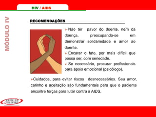 RECOMENDAÇÕES
 Não ter pavor do doente, nem da
doença, preocupando-se em
demonstrar solidariedade e amor ao
doente.
 Encarar o fato, por mais difícil que
possa ser, com seriedade.
 Se necessário, procurar profissionais
para apoio emocional (psicólogo).
Cuidados, para evitar riscos desnecessários. Seu amor,
carinho e aceitação são fundamentais para que o paciente
encontre forças para lutar contra a AIDS.
HIV / AIDSMÓDULOIV
 