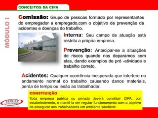 Comissão: Grupo de pessoas formado por representantes
do empregador e empregado,com o objetivo de prevenção de
acidentes e doenças do trabalho.
CONCEITOS DA CIPA
Interna: Seu campo de atuação está
restrito a própria empresa.
Prevenção: Antecipar-se a situações
de riscos quando nos deparamos com
elas, dando exemplos de pró -atividade e
trabalho correto.
Acidentes: Qualquer ocorrência inesperada que interfere no
andamento normal do trabalho causando danos materiais,
perda de tempo ou lesão ao trabalhador.
MÓDULOI
CONSTIUIÇÃO
Toda empresa pública ou privada deverá constituir CIPA, por
estabelecimento, e mantê-la em regular funcionamento com o objetivo
de assegurar aos trabalhadores um ambiente saudável.
 