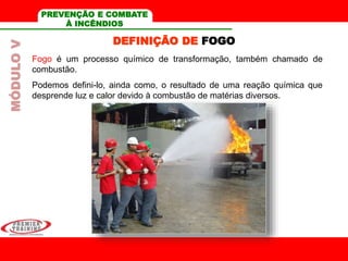MÓDULOV PREVENÇÃO E COMBATE
À INCÊNDIOS
Fogo é um processo químico de transformação, também chamado de
combustão.
Podemos defini-lo, ainda como, o resultado de uma reação química que
desprende luz e calor devido à combustão de matérias diversos.
DEFINIÇÃO DE FOGO
 