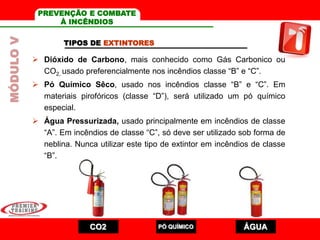 TIPOS DE EXTINTORES
 Dióxido de Carbono, mais conhecido como Gás Carbonico ou
CO2, usado preferencialmente nos incêndios classe “B” e “C”.
 Pó Químico Sêco, usado nos incêndios classe “B” e “C”. Em
materiais pirofóricos (classe “D”), será utilizado um pó químico
especial.
 Água Pressurizada, usado principalmente em incêndios de classe
“A”. Em incêndios de classe “C”, só deve ser utilizado sob forma de
neblina. Nunca utilizar este tipo de extintor em incêndios de classe
“B”.
CO2 PÓ QUÍMICO ÁGUA
MÓDULOV PREVENÇÃO E COMBATE
À INCÊNDIOS
 