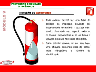 INSPEÇÃO DE EXTINTORES
 Todo extintor deverá ter uma ficha de
controle de inspeção, devendo ser
inspecionado no mínimo 1 vez por mês,
sendo observado seu aspecto externo,
os lacres, manômetros e se os bicos e
válvulas de alívio não estão entupidas.
 Cada extintor deverá ter em seu bojo,
uma etiqueta contendo data de carga,
teste hidrostático e número de
identificação.
MÓDULOV PREVENÇÃO E COMBATE
À INCÊNDIOS
 