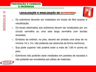 LOCALIZAÇÃO E SINALIZAÇÃO DE EXTINTORES
 Os extintores deverão ser instalados em locais de fácil acesso e
visualização;
 Os locais destinados aos extintores devem ser sinalizados por um
círculo vermelho ou uma seta larga vermelha com bordas
amarelas;
 Embaixo do extintor, no piso, deverá ser pintada uma área de no
mínimo 1m x 1m, não podendo ser obstruída de forma nenhuma;
 Sua parte superior não poderá estar a mais de 1,60 m acima do
piso;
 Extintores não poderão estar instalados em paredes de escadas e
não poderão ser encobertos por pilhas de materiais.
MÓDULOV PREVENÇÃO E COMBATE
À INCÊNDIOS
 