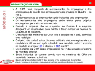 ORGANIZAÇÃO DA CIPA
 A CIPA será composta de representantes do empregador e dos
empregados de acordo com dimensionamento previsto no Quadro I da
NR 5.
 Os representantes do empregador serão indicados pelo empregador.
 Os representantes dos empregados serão eleitos pelos próprios
empregados, por meio de voto secreto.
 Quando a empresa não se enquadrar no Quadro I, a empresa
designará um responsável para manter e fazer cumprir as normas de
Segurança do Trabalho.
 O mandato dos membros da CIPA terá a duração de 1 ano, permitida
uma reeleição.
 O cipeiro não poderá sofrer dispensa arbitrária desde o registro de sua
candidatura até um ano após o final do seu mandato, salvo o exposto
no capítulo V, artigos 158 e alíneas, e 482, da CLT.
 Os membros da CIPA serão empossados no 1º dia útil após o término
do mandato anterior.
 Serão indicados de comum acordo com os membros da CIPA um
secretário (a) e seu substituto.
 Deverá ser protocolada em até 10 dias úteis no MTE, os seguintes documentos:
ata de reeleição e de posse e calendário anual das reuniões ordinárias. (revogado)
MÓDULOI
 