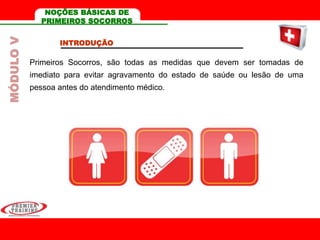 NOÇÕES BÁSICAS DE
PRIMEIROS SOCORROS
INTRODUÇÃO
Primeiros Socorros, são todas as medidas que devem ser tomadas de
imediato para evitar agravamento do estado de saúde ou lesão de uma
pessoa antes do atendimento médico.
MÓDULOV
 