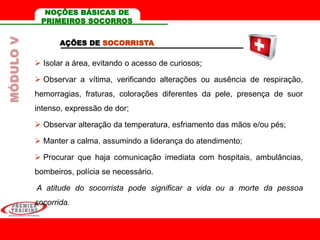 AÇÕES DE SOCORRISTA
 Isolar a área, evitando o acesso de curiosos;
 Observar a vítima, verificando alterações ou ausência de respiração,
hemorragias, fraturas, colorações diferentes da pele, presença de suor
intenso, expressão de dor;
 Observar alteração da temperatura, esfriamento das mãos e/ou pés;
 Manter a calma, assumindo a liderança do atendimento;
 Procurar que haja comunicação imediata com hospitais, ambulâncias,
bombeiros, polícia se necessário.
A atitude do socorrista pode significar a vida ou a morte da pessoa
socorrida.
MÓDULOV NOÇÕES BÁSICAS DE
PRIMEIROS SOCORROS
 