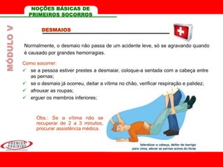 DESMAIOS
Normalmente, o desmaio não passa de um acidente leve, só se agravando quando
é causado por grandes hemorragias.
Como socorrer:
 se a pessoa estiver prestes a desmaiar, coloque-a sentada com a cabeça entre
as pernas;
 se o desmaio já ocorreu, deitar a vítima no chão, verificar respiração e palidez;
 afrouxar as roupas;
 erguer os membros inferiores;
Obs.: Se a vítima não se
recuperar de 2 a 3 minutos,
procurar assistência médica.
MÓDULOV NOÇÕES BÁSICAS DE
PRIMEIROS SOCORROS
 