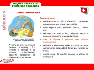 CRISE CONVULSIVA
A vítima de crise convulsiva
(ataque epiléptico), fica
retraída e começa a se
debater violentamente,
podendo apresentar os
olhos virados para cima.
Como socorrer:
 deite a vítima no chão e afaste tudo que estiver
ao seu redor que possa machucá-la;
 retire objetos como próteses, óculos, colares,
etc;
 coloque um pano ou lenço dobrado entre os
dentes e desaperte a roupa da vítima;
 não dê líquido à pessoas que estejam
inconscientes;
 cessada a convulsão, deixa a vítima repousar
calmamente, pois poderá dormir por minutos ou
horas;
 nunca deixa de prestar socorro à vítima de
convulsão.
MÓDULOV NOÇÕES BÁSICAS DE
PRIMEIROS SOCORROS
 