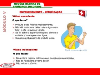 Vítima consciente
O que fazer?
 Procure ajuda médica imediatamente;
 Não dê nada para beber (nem água nem
leite) e não provoque vômito.
 Se for sobre a superfície da pele, elimine o
material e lave a pele com água;
 Guarde a embalagem do produto tóxico.
ENVENENAMENTO – INTOXICAÇÃO
Vítima inconsciente
O que fazer?
 Se a vítima respira, coloque-a em posição de recuperação;
 Não dê nada para a vítima beber;
 Não induza o vômito.
MÓDULOV NOÇÕES BÁSICAS DE
PRIMEIROS SOCORROS
 