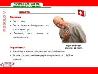 INFARTO
Sintomas
 Dor no peito;
 Dor no braço e formigamento no
ombro e pescoço;
 Fraqueza, suor, náusea e
respiração curta.
O que fazer?
 Tranqüilize a vítima e coloque-a em repouso imediato;
 Procure o socorro médico e prepara-se para realizar o RCP se
necessário.
Fique atento aos
sintomas do infarto
MÓDULOV NOÇÕES BÁSICAS DE
PRIMEIROS SOCORROS
 