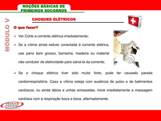 CHOQUES ELÉTRICOS
O que fazer?
 Ver Corte a corrente elétrica imediatamente;
 Se a vítima ainda estiver conectada à corrente elétrica,
use pano bem grosso, borracha, madeira ou material
não condutor de eletricidade para salvá-la da corrente;
 Se o choque elétrico tiver sido muito forte, pode ter causado parada
cardiorrespiratória. Caso a vítima esteja com ausência de pulso e de batimentos
cardíacos, ou ainda lábios e unhas arroxeadas, inicie imediatamente a massagem
cardíaca com a respiração boca a boca, alternadamente.
MÓDULOV NOÇÕES BÁSICAS DE
PRIMEIROS SOCORROS
 