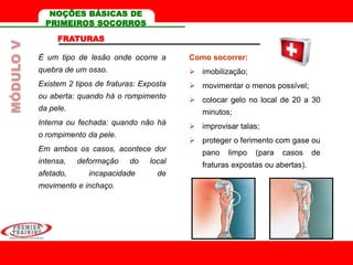 FRATURAS
É um tipo de lesão onde ocorre a
quebra de um osso.
Existem 2 tipos de fraturas: Exposta
ou aberta: quando há o rompimento
da pele.
Interna ou fechada: quando não há
o rompimento da pele.
Em ambos os casos, acontece dor
intensa, deformação do local
afetado, incapacidade de
movimento e inchaço.
Como socorrer:
 imobilização;
 movimentar o menos possível;
 colocar gelo no local de 20 a 30
minutos;
 improvisar talas;
 proteger o ferimento com gase ou
pano limpo (para casos de
fraturas expostas ou abertas).
MÓDULOV NOÇÕES BÁSICAS DE
PRIMEIROS SOCORROS
 
