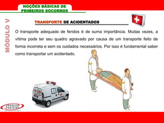 TRANSPORTE DE ACIDENTADOS
O transporte adequado de feridos é de suma importância. Muitas vezes, a
vítima pode ter seu quadro agravado por causa de um transporte feito de
forma incorreta e sem os cuidados necessários. Por isso é fundamental saber
como transportar um acidentado.
MÓDULOV NOÇÕES BÁSICAS DE
PRIMEIROS SOCORROS
 