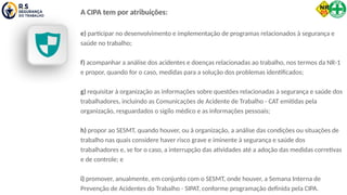 A CIPA tem por atribuições:
e) participar no desenvolvimento e implementação de programas relacionados à segurança e
saúde no trabalho;
f) acompanhar a análise dos acidentes e doenças relacionadas ao trabalho, nos termos da NR-1
e propor, quando for o caso, medidas para a solução dos problemas identificados;
g) requisitar à organização as informações sobre questões relacionadas à segurança e saúde dos
trabalhadores, incluindo as Comunicações de Acidente de Trabalho - CAT emitidas pela
organização, resguardados o sigilo médico e as informações pessoais;
h) propor ao SESMT, quando houver, ou à organização, a análise das condições ou situações de
trabalho nas quais considere haver risco grave e iminente à segurança e saúde dos
trabalhadores e, se for o caso, a interrupção das atividades até a adoção das medidas corretivas
e de controle; e
i) promover, anualmente, em conjunto com o SESMT, onde houver, a Semana Interna de
Prevenção de Acidentes do Trabalho - SIPAT, conforme programação definida pela CIPA.
 
