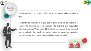 Conceito
Legal
Conforme o Art. 19º da lei n.º 8213 de 24 de julho de 1991, estabelece
que:
“Acidente do Trabalho é o que ocorre pelo exercício do trabalho a
serviço da empresa ou pelo exercício do trabalho dos segurados
referidos no inciso VII do artigo 11 desta Lei, provocando lesão corporal
ou perturbação funcional que cause morte ou perda ou redução,
permanente ou temporária, da capacidade para o trabalho.”
 