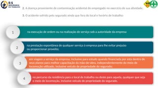 2. A doença proveniente de contaminação acidental do empregado no exercício de sua atividade;
3. O acidente sofrido pelo segurado ainda que fora do local e horário de trabalho:
na execução de ordem ou na realização de serviço sob a autoridade da empresa
1
na prestação espontânea de qualquer serviço à empresa para lhe evitar prejuízo
ou proporcionar proveito;
2
em viagem a serviço da empresa, inclusive para estudo quando financiada por esta dentro de
seus planos para melhor capacitação da mão-de-obra, independentemente do meio de
locomoção utilizado, inclusive veículo de propriedade do segurado;
3
no percurso da residência para o local de trabalho ou deste para aquela, qualquer que seja
o meio de locomoção, inclusive veículo de propriedade do segurado.
4
 