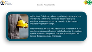 Acidente do Trabalho é toda ocorrência não programada que
interfere no andamento normal do trabalho dos quais
resultem, separadamente ou em conjunto, lesões, danos
materiais ou perda de tempo.
Esse enunciado nos traz uma visão de que acidente não é só
aquele que causa uma lesão no trabalhador, mas sim qualquer
tipo de ocorrência inesperada, que hoje ocasiona perda de
tempo, danos materiais e financeiros
Conceito Prevencionista
 