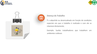 Doença do Trabalho
É a adquirida ou desencadeada em função de condições
especiais em que o trabalho é realizado e com ele se
relacione diretamente.
Exemplo: Surdez trabalhadores que trabalhem em
ambientes ruidosos
 