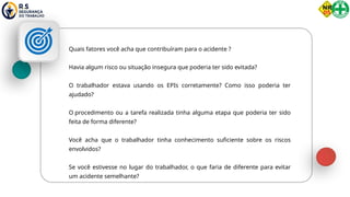 Quais fatores você acha que contribuíram para o acidente ?
Havia algum risco ou situação insegura que poderia ter sido evitada?
O trabalhador estava usando os EPIs corretamente? Como isso poderia ter
ajudado?
O procedimento ou a tarefa realizada tinha alguma etapa que poderia ter sido
feita de forma diferente?
Você acha que o trabalhador tinha conhecimento suficiente sobre os riscos
envolvidos?
Se você estivesse no lugar do trabalhador, o que faria de diferente para evitar
um acidente semelhante?
 