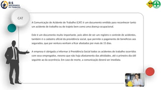 CAT
A Comunicação de Acidente de Trabalho (CAT) é um documento emitido para reconhecer tanto
um acidente de trabalho ou de trajeto bem como uma doença ocupacional.
Este é um documento muito importante, pois além de ser um registro e controle de acidentes,
também é o cadastro oficial da previdência social, que permite o pagamento de benefícios aos
segurados, que por ventura venham a ficar afastados por mais de 15 dias.
A empresa é obrigada a informar à Previdência Social todos os acidentes de trabalho ocorridos
com seus empregados, mesmo que não haja afastamento das atividades, até o primeiro dia útil
seguinte ao da ocorrência. Em caso de morte, a comunicação deverá ser imediata.
 
