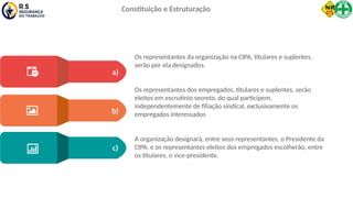 Os representantes da organização na CIPA, titulares e suplentes,
serão por ela designados.
Os representantes dos empregados, titulares e suplentes, serão
eleitos em escrutínio secreto, do qual participem,
independentemente de filiação sindical, exclusivamente os
empregados interessados
A organização designará, entre seus representantes, o Presidente da
CIPA, e os representantes eleitos dos empregados escolherão, entre
os titulares, o vice-presidente.
a)
b)
c)
Constituição e Estruturação
 