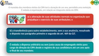 a) a alteração de suas atividades normais na organização que
prejudique o exercício de suas atribuições; e
b) a transferência para outro estabelecimento, sem a sua anuência, ressalvado
o disposto nos parágrafos primeiro e segundo do art. 469 da CLT.
O mandato dos membros eleitos da CIPA terá a duração de um ano, permitida uma reeleição.
É vedada à organização, em relação ao integrante eleito da CIPA:
É vedada a dispensa arbitrária ou sem justa causa do empregado eleito para
cargo de direção da CIPA desde o registro de sua candidatura até um ano após
o final de seu mandato.
 