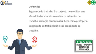 Definição:
Segurança do trabalho é o conjunto de medidas que
são adotadas visando minimizar os acidentes de
trabalho, doenças ocupacionais, bem como proteger a
integridade do trabalhador e sua capacidade de
trabalho.
 