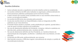 Reuniões Ordinárias
• Serão realizadas durante o expediente normal de trabalho conforme estabelecido .
• As reuniões ordinárias da CIPA serão realizadas na organização, preferencialmente de
forma presencial, podendo a participação ocorrer de forma remota.
• A data e horário das reuniões serão acordadas entre os seus membros observando os
turnos e as jornadas de trabalho.
• As reuniões da CIPA terão atas assinadas pelos presentes
• As atas das reuniões devem ser disponibilizadas a todos os integrantes da CIPA,
podendo ser por meio eletrônico.
• O membro titular perderá o mandato, sendo substituído por suplente, quando faltar a
mais de quatro reuniões ordinárias sem justificativa.
• No caso de afastamento definitivo do Presidente, a empresa indicará o substituto em
dois dias úteis, preferencialmente entre membros da CIPA.
• No caso de afastamento definitivo do Vice-Presidente, os membros titulares da
representação dos empregados, escolherão o substituto entre seus titulares, em dois
dias úteis.
• As decisões da CIPA serão, preferencialmente, por consenso
• Não havendo consenso, a CIPA deve regular o procedimento de votação e o pedido de
reconsideração da decisão.
 
