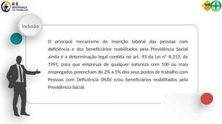 Inclusão
O principal mecanismo de inserção laboral das pessoas com
deficiência e dos beneficiários reabilitados pela Previdência Social
ainda é a determinação legal contida no art. 93 da Lei nº 8.213, de
1991, para que empresas de qualquer natureza com 100 ou mais
empregados preencham de 2% a 5% dos seus postos de trabalho com
Pessoas com Deficiência (PcD) e/ou beneficiários reabilitados pela
Previdência Social.
 