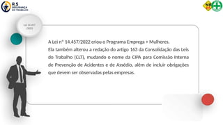 Lei 14.457
/2022
A Lei nº 14.457/2022 criou o Programa Emprega + Mulheres.
Ela também alterou a redação do artigo 163 da Consolidação das Leis
do Trabalho (CLT), mudando o nome da CIPA para Comissão Interna
de Prevenção de Acidentes e de Assédio, além de incluir obrigações
que devem ser observadas pelas empresas.
 