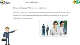 Lei nº 14.457/2022
O Programa Emprega + Mulheres tem o objetivo de :
promover a inserção e a manutenção das representantes do sexo feminino no mercado de
trabalho, por meio do estímulo à aprendizagem profissional e de medidas de apoio aos
cuidados dos filhos pequenos. ;
 