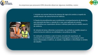 I. inclusão nas normas internas da empresa de regras de conduta a respeito do
assédio sexual e de outras formas de violência;
II. fixação de procedimentos para recebimento e acompanhamento de denúncias,
para apuração dos fatos e, quando for o caso, para aplicação de sanções
administrativas aos responsáveis diretos e indiretos pelos atos de assédio sexual e
de violência;
III. inclusão de temas referentes à prevenção e ao combate ao assédio sexual e a
outras formas de violência nas atividades e nas práticas da CIPA;
IV. realização, no mínimo a cada 12 meses, de ações de capacitação, de
orientação e de sensibilização de todos os empregados e empregadas sobre
temas relacionados à violência, ao assédio, à igualdade e à diversidade no âmbito
do trabalho.
As empresas que possuem CIPA deverão observar algumas medidas, como:
 