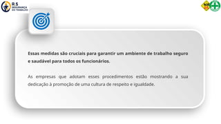 Essas medidas são cruciais para garantir um ambiente de trabalho seguro
e saudável para todos os funcionários.
As empresas que adotam esses procedimentos estão mostrando a sua
dedicação à promoção de uma cultura de respeito e igualdade.
 
