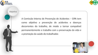 Objetivo
A Comissão Interna de Prevenção de Acidentes – CIPA tem
como objetivo a prevenção de acidentes e doenças
decorrentes do trabalho, de modo a tornar compatível
permanentemente o trabalho com a preservação da vida e
a promoção da saúde do trabalhador.
 