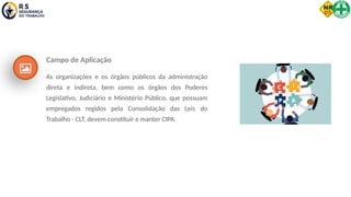 Campo de Aplicação
As organizações e os órgãos públicos da administração
direta e indireta, bem como os órgãos dos Poderes
Legislativo, Judiciário e Ministério Público, que possuam
empregados regidos pela Consolidação das Leis do
Trabalho - CLT, devem constituir e manter CIPA.
 