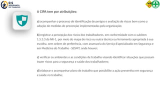 A CIPA tem por atribuições:
a) acompanhar o processo de identificação de perigos e avaliação de riscos bem como a
adoção de medidas de prevenção implementadas pela organização;
b) registrar a percepção dos riscos dos trabalhadores, em conformidade com o subitem
1.5.3.3 da NR-1, por meio do mapa de risco ou outra técnica ou ferramenta apropriada à sua
escolha, sem ordem de preferência, com assessoria do Serviço Especializado em Segurança e
em Medicina do Trabalho - SESMT, onde houver;
c) verificar os ambientes e as condições de trabalho visando identificar situações que possam
trazer riscos para a segurança e saúde dos trabalhadores;
d) elaborar e acompanhar plano de trabalho que possibilite a ação preventiva em segurança
e saúde no trabalho;
 