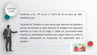 Conceito
Legal
Conforme o Art. 19º da lei n.º 8213 de 24 de julho de 1991,
estabelece que:
“Acidente do Trabalho é o que ocorre pelo exercício do trabalho a
serviço da empresa ou pelo exercício do trabalho dos segurados
referidos no inciso VII do artigo 11 desta Lei, provocando lesão
corporal ou perturbação funcional que cause morte ou perda ou
redução, permanente ou temporária, da capacidade para o
trabalho.”
 