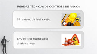 MEDIDAS TÉCNICAS DE CONTROLE DE RISCOS
EPI evita ou diminui a lesão
EPC elimina, neutraliza ou
sinaliza o risco
 