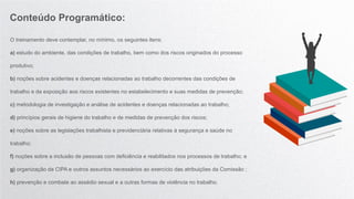 O treinamento deve contemplar, no mínimo, os seguintes itens:
a) estudo do ambiente, das condições de trabalho, bem como dos riscos originados do processo
produtivo;
b) noções sobre acidentes e doenças relacionadas ao trabalho decorrentes das condições de
trabalho e da exposição aos riscos existentes no estabelecimento e suas medidas de prevenção;
c) metodologia de investigação e análise de acidentes e doenças relacionadas ao trabalho;
d) princípios gerais de higiene do trabalho e de medidas de prevenção dos riscos;
e) noções sobre as legislações trabalhista e previdenciária relativas à segurança e saúde no
trabalho;
f) noções sobre a inclusão de pessoas com deficiência e reabilitados nos processos de trabalho; e
g) organização da CIPA e outros assuntos necessários ao exercício das atribuições da Comissão ;
h) prevenção e combate ao assédio sexual e a outras formas de violência no trabalho.
Conteúdo Programático:
 