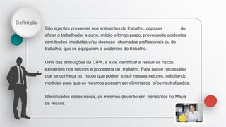 Definição
São agentes presentes nos ambientes de trabalho, capazes de
afetar o trabalhador a curto, médio e longo prazo, provocando acidentes
com lesões imediatas e/ou doenças chamadas profissionais ou do
trabalho, que se equiparam a acidentes do trabalho.
Uma das atribuições da CIPA, é a de identificar e relatar os riscos
existentes nos setores e processos de trabalho. Para isso é necessário
que se conheça os riscos que podem existir nesses setores, solicitando
medidas para que os mesmos possam ser eliminados e/ou neutralizados.
Identificados esses riscos, os mesmos deverão ser transcritos no Mapa
de Riscos.
 