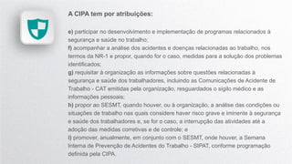 A CIPA tem por atribuições:
e) participar no desenvolvimento e implementação de programas relacionados à
segurança e saúde no trabalho;
f) acompanhar a análise dos acidentes e doenças relacionadas ao trabalho, nos
termos da NR-1 e propor, quando for o caso, medidas para a solução dos problemas
identificados;
g) requisitar à organização as informações sobre questões relacionadas à
segurança e saúde dos trabalhadores, incluindo as Comunicações de Acidente de
Trabalho - CAT emitidas pela organização, resguardados o sigilo médico e as
informações pessoais;
h) propor ao SESMT, quando houver, ou à organização, a análise das condições ou
situações de trabalho nas quais considere haver risco grave e iminente à segurança
e saúde dos trabalhadores e, se for o caso, a interrupção das atividades até a
adoção das medidas corretivas e de controle; e
i) promover, anualmente, em conjunto com o SESMT, onde houver, a Semana
Interna de Prevenção de Acidentes do Trabalho - SIPAT, conforme programação
definida pela CIPA.
 
