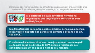 a) a alteração de suas atividades normais na
organização que prejudique o exercício de suas
atribuições; e
b) a transferência para outro estabelecimento, sem a sua anuência,
ressalvado o disposto nos parágrafos primeiro e segundo do art.
469 da CLT.
O mandato dos membros eleitos da CIPA terá a duração de um ano, permitida uma
reeleição. É vedada à organização, em relação ao integrante eleito da CIPA:
É vedada a dispensa arbitrária ou sem justa causa do empregado
eleito para cargo de direção da CIPA desde o registro de sua
candidatura até um ano após o final de seu mandato.
 