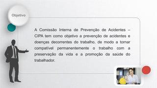 Objetivo
A Comissão Interna de Prevenção de Acidentes –
CIPA tem como objetivo a prevenção de acidentes e
doenças decorrentes do trabalho, de modo a tornar
compatível permanentemente o trabalho com a
preservação da vida e a promoção da saúde do
trabalhador.
 