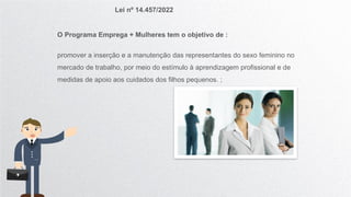 Lei nº 14.457/2022
O Programa Emprega + Mulheres tem o objetivo de :
promover a inserção e a manutenção das representantes do sexo feminino no
mercado de trabalho, por meio do estímulo à aprendizagem profissional e de
medidas de apoio aos cuidados dos filhos pequenos. ;
 