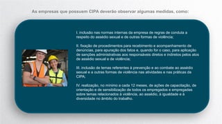 I. inclusão nas normas internas da empresa de regras de conduta a
respeito do assédio sexual e de outras formas de violência;
II. fixação de procedimentos para recebimento e acompanhamento de
denúncias, para apuração dos fatos e, quando for o caso, para aplicação
de sanções administrativas aos responsáveis diretos e indiretos pelos atos
de assédio sexual e de violência;
III. inclusão de temas referentes à prevenção e ao combate ao assédio
sexual e a outras formas de violência nas atividades e nas práticas da
CIPA;
IV. realização, no mínimo a cada 12 meses, de ações de capacitação, de
orientação e de sensibilização de todos os empregados e empregadas
sobre temas relacionados à violência, ao assédio, à igualdade e à
diversidade no âmbito do trabalho.
As empresas que possuem CIPA deverão observar algumas medidas, como:
 