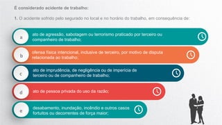 a
ato de agressão, sabotagem ou terrorismo praticado por terceiro ou
companheiro de trabalho;
b
ofensa física intencional, inclusive de terceiro, por motivo de disputa
relacionada ao trabalho;
c
ato de imprudência, de negligência ou de imperícia de
terceiro ou de companheiro de trabalho;
d ato de pessoa privada do uso da razão;
e
desabamento, inundação, incêndio e outros casos
fortuitos ou decorrentes de força maior;
É considerado acidente de trabalho:
1. O acidente sofrido pelo segurado no local e no horário do trabalho, em consequência de:
 