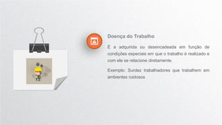 Doença do Trabalho
É a adquirida ou desencadeada em função de
condições especiais em que o trabalho é realizado e
com ele se relacione diretamente.
Exemplo: Surdez trabalhadores que trabalhem em
ambientes ruidosos
 