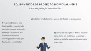 EQUIPAMENTOS DE PROTEÇÃO INDIVIDUAL – EPIS
Cabe à organização, quanto ao EPI:
f) responsabilizar-se pela
higienização e manutenção
periódica, quando aplicáveis
esses procedimentos, em
conformidade com as
informações fornecidas pelo
fabricante ou importador;
g) substituir imediatamente, quando danificado ou extraviado; e
h) comunicar ao órgão de âmbito nacional
competente em matéria de segurança e
saúde no trabalho qualquer irregularidade
observada.
 