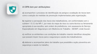 A CIPA tem por atribuições:
a) acompanhar o processo de identificação de perigos e avaliação de riscos bem
como a adoção de medidas de prevenção implementadas pela organização;
b) registrar a percepção dos riscos dos trabalhadores, em conformidade com o
subitem 1.5.3.3 da NR-1, por meio do mapa de risco ou outra técnica ou ferramenta
apropriada à sua escolha, sem ordem de preferência, com assessoria do Serviço
Especializado em Segurança e em Medicina do Trabalho - SESMT, onde houver;
c) verificar os ambientes e as condições de trabalho visando identificar situações
que possam trazer riscos para a segurança e saúde dos trabalhadores;
d) elaborar e acompanhar plano de trabalho que possibilite a ação preventiva em
segurança e saúde no trabalho;
 