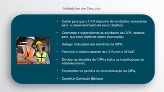 • Cuidar para que a CIPA disponha de condições necessárias
para o desenvolvimento de seus trabalhos;
• Coordenar e supervisionar as atividades da CIPA, zelando
para que seus objetivos sejam alcançados;
• Delegar atribuições aos membros da CIPA;
• Promover o relacionamento da CIPA com o SESMT;
• Divulgar as decisões da CIPA a todos os trabalhadores do
estabelecimento;
• Encaminhar os pedidos de reconsideração da CIPA;
• Constituir Comissão Eleitoral.
Atribuições em Conjunto
 